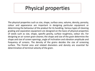Physical properties
The physical properties such as size, shape, surface area, volume, density, porosity,
colour and appearance are important in designing particular equipment or
determining the behaviour of the product for its handling. Various types of cleaning
grading and separation equipment are designed on the basis of physical properties
of seeds such as size, shape, specific gravity, surface roughness, colour etc. For
designing an air screen grain cleaner, the shape and size of the grain determine the
shape and size of screen openings, angle of inclination and vibration amplitude and
frequency of screens. The density of the grains decides the size of screening
surface. The frontal area and related diameters and density are essential for
determination of terminal velocity of the grain.
 