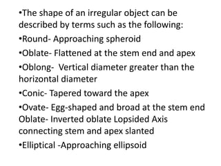 •The shape of an irregular object can be
described by terms such as the following:
•Round- Approaching spheroid
•Oblate- Flattened at the stem end and apex
•Oblong- Vertical diameter greater than the
horizontal diameter
•Conic- Tapered toward the apex
•Ovate- Egg-shaped and broad at the stem end
Oblate- Inverted oblate Lopsided Axis
connecting stem and apex slanted
•Elliptical -Approaching ellipsoid
 