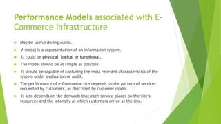 Performance Models associated with E-
Commerce Infrastructure
 May be useful during audits.
 A model is a representation of an information system.
 It could be physical, logical or functional.
 The model should be as simple as possible.
 It should be capable of capturing the most relevant characteristics of the
system under evaluation or audit.
 The performance of e-Commerce site depends on the pattern of services
requested by customers, as described by customer model.
 It also depends on the demands that each service places on the site’s
resources and the intensity at which customers arrive at the site.
 