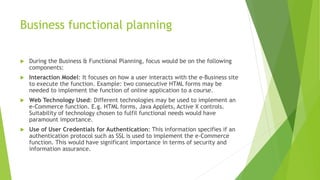 Business functional planning
 During the Business & Functional Planning, focus would be on the following
components:
 Interaction Model: It focuses on how a user interacts with the e-Business site
to execute the function. Example: two consecutive HTML forms may be
needed to implement the function of online application to a course.
 Web Technology Used: Different technologies may be used to implement an
e-Commerce function. E.g. HTML forms, Java Applets, Active X controls.
Suitability of technology chosen to fulfil functional needs would have
paramount importance.
 Use of User Credentials for Authentication: This information specifies if an
authentication protocol such as SSL is used to implement the e-Commerce
function. This would have significant importance in terms of security and
information assurance.
 