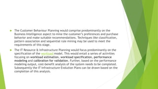  The Customer Behaviour Planning would comprise predominantly on the
Business Intelligence aspect to mine the customer’s preferences and purchase
behavior and make suitable recommendations. Techniques like classification,
pattern association and sequential rule mining may be used to meet the
requirements of this stage.
 The IT Resource & Infrastructure Planning would focus predominantly on the
specification of the workload model. This would entail a series of activities
focusing on workload estimation, workload specification, performance
modeling and calibration for validation. Further, based on the performance
modeling output, cost-benefit analysis of the system needs to be completed.
Subsequently the IT Infrastructure Evolution Plans can be drawn based on the
completion of this analysis.
 