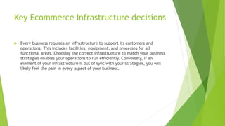 Key Ecommerce Infrastructure decisions
 Every business requires an infrastructure to support its customers and
operations. This includes facilities, equipment, and processes for all
functional areas. Choosing the correct infrastructure to match your business
strategies enables your operations to run efficiently. Conversely, if an
element of your infrastructure is out of sync with your strategies, you will
likely feel the pain in every aspect of your business.
 
