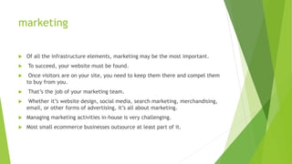 marketing
 Of all the infrastructure elements, marketing may be the most important.
 To succeed, your website must be found.
 Once visitors are on your site, you need to keep them there and compel them
to buy from you.
 That’s the job of your marketing team.
 Whether it’s website design, social media, search marketing, merchandising,
email, or other forms of advertising, it’s all about marketing.
 Managing marketing activities in-house is very challenging.
 Most small ecommerce businesses outsource at least part of it.
 