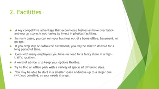 2. Facilities
 A key competitive advantage that ecommerce businesses have over brick-
and-mortar stores is not having to invest in physical facilities.
 In many cases, you can run your business out of a home office, basement, or
garage.
 If you drop ship or outsource fulfillment, you may be able to do that for a
long period of time.
 Even with many employees you have no need for a fancy store in a high-
traffic location.
 A word of advice is to keep your options flexible.
 Try to find an office park with a variety of spaces of different sizes.
 You may be able to start in a smaller space and move up to a larger one
(without penalty), as your needs change.
 