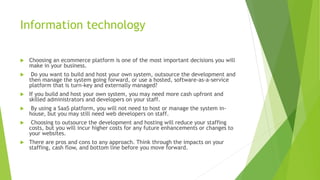 Information technology
 Choosing an ecommerce platform is one of the most important decisions you will
make in your business.
 Do you want to build and host your own system, outsource the development and
then manage the system going forward, or use a hosted, software-as-a-service
platform that is turn-key and externally managed?
 If you build and host your own system, you may need more cash upfront and
skilled administrators and developers on your staff.
 By using a SaaS platform, you will not need to host or manage the system in-
house, but you may still need web developers on staff.
 Choosing to outsource the development and hosting will reduce your staffing
costs, but you will incur higher costs for any future enhancements or changes to
your websites.
 There are pros and cons to any approach. Think through the impacts on your
staffing, cash flow, and bottom line before you move forward.
 
