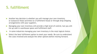 5. fullfillment
 Another key decision is whether you will manage your own inventory
or outsource those activities to a fulfillment house or through drop shipping
arrangements with your suppliers.
 Managing your own inventory will provide a high level of control, but you will
tie up cash in warehouse space and fulfillment staff.
 In some industries managing your own inventory is the most logical choice.
 Select the best fulfillment option to meet your needs. Be sure to understand
the costs involved and analyze the other options before moving forward.
 