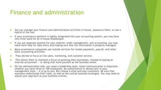 Finance and administration
 You can manage your finance and administration activities in-house, outsource them, or use a
hybrid of the two.
 If your ecommerce platform is tightly integrated into your accounting system, you may have
very little need for an in-house bookkeeper.
 If you use separate systems for your website, order management, and accounting, you may
need more help for data entry and making sure that the information is properly managed.
 Many ecommerce companies use outside services for vendor payments, payroll, and other
basic accounting activities.
 They decide to focus on the sales, marketing, and customer service.
 This allows them to maintain a focus on growing their businesses, instead of paying an
internal accountant — or doing that work yourself as the business owner.
 On the administration side, you need a leadership team. Good communication is important,
whether you have three or 100 employees. Be authoritative or democratic in your
management style — it is up to you. But choose a style and stay consistent. Be sure that
everyone understands their roles, as well as the overall business strategies. You may need to
adjust your approach as your business evolves.
 