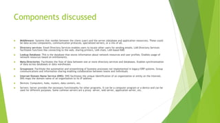 Components discussed
 Middleware: Systems that resides between the client (user) and the server (database and application resources). These could
be data access components, communication protocols, specialized servers, or a mix of all.
 Directory services: Email Directory Services enables users to locate other users for sending emails. LAN Directory Services
facilitates functions like connecting to the web, sharing printers, LAN chats, LAN based KMS
 Lookup Database: This is the database that stores information about network resources and user profiles. Enables usage of
network resources based on entitlements.
 Meta-Directories: Facilitates the flow of data between one or more directory services and databases. Enables synchronization
of data across databases or data warehouses
 Groupware: Facilitate the automation and streamlining of business processes not implemented in legacy/ERP systems. Group
communications and information sharing enabling collaboration between teams and individuals
 Internet Domain Name Service (DNS): DNS facilitates the unique identification of an organization or entity on the Internet.
DNS maps the domain name of an organization to its IP address
 Devices: Computers, hubs, routers, data centers, etc.
 Servers: Server provides the necessary functionality for other programs. It can be a computer program or a device and can be
used for different purposes. Some common servers are a proxy server, web server, application server, etc.
 