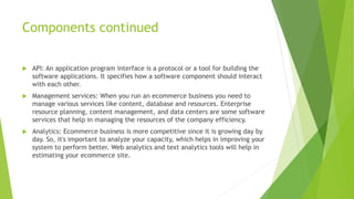 Components continued
 API: An application program interface is a protocol or a tool for building the
software applications. It specifies how a software component should interact
with each other.
 Management services: When you run an ecommerce business you need to
manage various services like content, database and resources. Enterprise
resource planning, content management, and data centers are some software
services that help in managing the resources of the company efficiency.
 Analytics: Ecommerce business is more competitive since it is growing day by
day. So, it's important to analyze your capacity, which helps in improving your
system to perform better. Web analytics and text analytics tools will help in
estimating your ecommerce site.
 