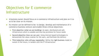 Objectives for E commerce
Infrastructure
 A business owner should focus on e-commerce infrastructure and plan on it so
as to be clear on its mission.
 Its mission can be defined to be: to design, develop and maintenance of e-
commerce business venture and enable three critical objectives:
 First objective (what we are building): An open, distributed and safe
infrastructure which is scalable and thus has provisions for future needs
 Second objective (how we can use): Using internet based technologies to
demonstrate the value creation for the users, and facilitate the delivery
 Third objective (who will pay repeatedly): Define the right business model to
sustain in the future, in tandem with the IT infrastructure
 