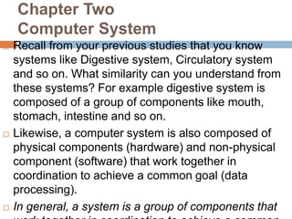 Chapter Two
Computer System
 Recall from your previous studies that you know
systems like Digestive system, Circulatory system
and so on. What similarity can you understand from
these systems? For example digestive system is
composed of a group of components like mouth,
stomach, intestine and so on.
 Likewise, a computer system is also composed of
physical components (hardware) and non-physical
component (software) that work together in
coordination to achieve a common goal (data
processing).
 In general, a system is a group of components that
 