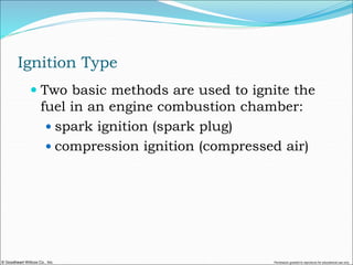© Goodheart-Willcox Co., Inc. Permission granted to reproduce for educational use only
Ignition Type
 Two basic methods are used to ignite the
fuel in an engine combustion chamber:
 spark ignition (spark plug)
 compression ignition (compressed air)
 