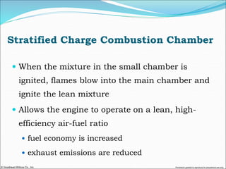 © Goodheart-Willcox Co., Inc. Permission granted to reproduce for educational use only
Stratified Charge Combustion Chamber
 When the mixture in the small chamber is
ignited, flames blow into the main chamber and
ignite the lean mixture
 Allows the engine to operate on a lean, high-
efficiency air-fuel ratio
 fuel economy is increased
 exhaust emissions are reduced
 