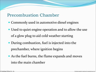 © Goodheart-Willcox Co., Inc. Permission granted to reproduce for educational use only
Precombustion Chamber
 Commonly used in automotive diesel engines
 Used to quiet engine operation and to allow the use
of a glow plug to aid cold weather starting
 During combustion, fuel is injected into the
prechamber, where ignition begins
 As the fuel burns, the flame expands and moves
into the main chamber
 