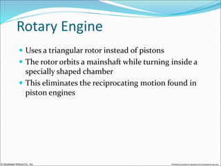 © Goodheart-Willcox Co., Inc. Permission granted to reproduce for educational use only
Rotary Engine
 Uses a triangular rotor instead of pistons
 The rotor orbits a mainshaft while turning inside a
specially shaped chamber
 This eliminates the reciprocating motion found in
piston engines
 