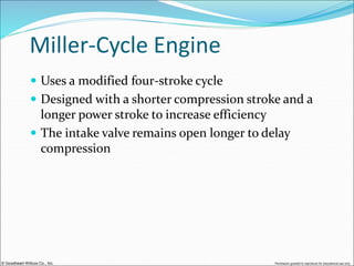 © Goodheart-Willcox Co., Inc. Permission granted to reproduce for educational use only
Miller-Cycle Engine
 Uses a modified four-stroke cycle
 Designed with a shorter compression stroke and a
longer power stroke to increase efficiency
 The intake valve remains open longer to delay
compression
 
