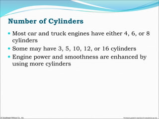 © Goodheart-Willcox Co., Inc. Permission granted to reproduce for educational use only
Number of Cylinders
 Most car and truck engines have either 4, 6, or 8
cylinders
 Some may have 3, 5, 10, 12, or 16 cylinders
 Engine power and smoothness are enhanced by
using more cylinders
 