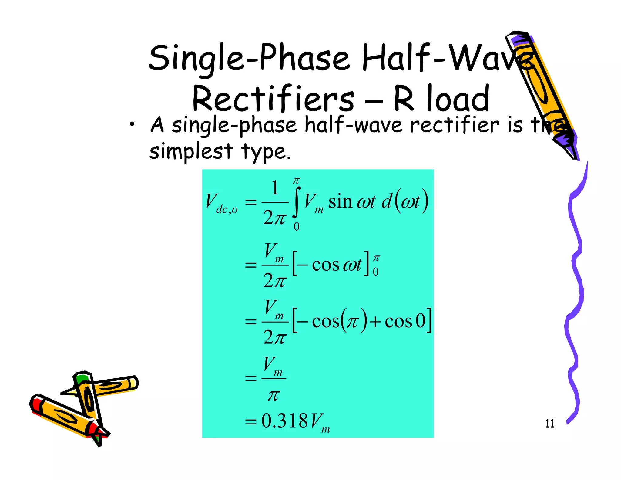 Single-Phase Half-Wave
Rectifiers – R load
• A single-phase half-wave rectifier is the
simplest type.
( )
m
o
dc
V
t
d
t
V
V sin
2
1
0
, = ∫ ω
ω
π
π
11
[ ]
( )
[ ]
m
m
m
m
V
V
V
t
V
318
.
0
0
cos
cos
2
cos
2
0
=
=
+
−
=
−
=
π
π
π
ω
π
π
 