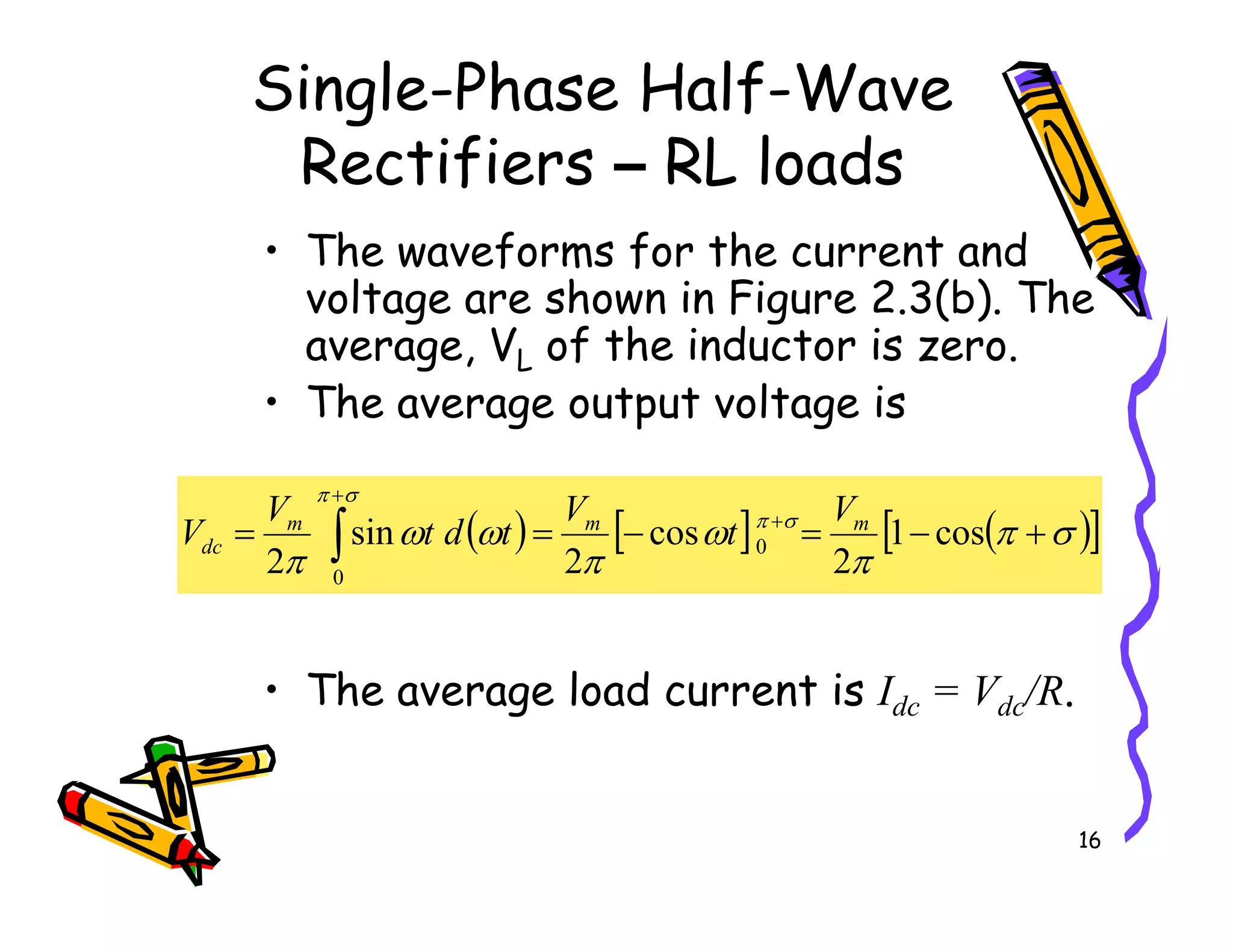 Single-Phase Half-Wave
Rectifiers – RL loads
• The waveforms for the current and
voltage are shown in Figure 2.3(b). The
average, VL of the inductor is zero.
• The average output voltage is
16
• The average load current is Idc = Vdc/R.
( ) [ ] ( )
[ ]
σ
π
π
ω
π
ω
ω
π
σ
π
σ
π
+
−
=
−
=
= +
+
∫ cos
1
2
cos
2
sin
2
0
0
m
m
m
dc
V
t
V
t
d
t
V
V
 