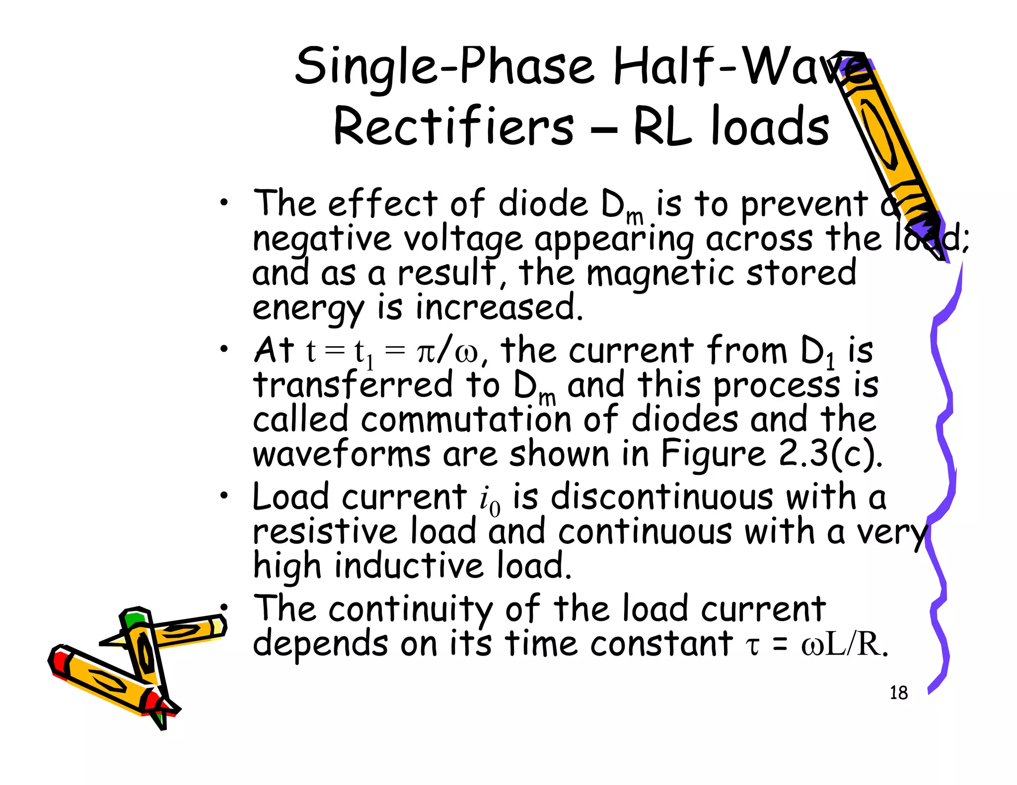 Single-Phase Half-Wave
Rectifiers – RL loads
• The effect of diode Dm is to prevent a
negative voltage appearing across the load;
and as a result, the magnetic stored
energy is increased.
• At t = t1 = π/ω, the current from D1 is
transferred to Dm and this process is
called commutation of diodes and the
18
transferred to Dm and this process is
called commutation of diodes and the
waveforms are shown in Figure 2.3(c).
• Load current i0 is discontinuous with a
resistive load and continuous with a very
high inductive load.
• The continuity of the load current
depends on its time constant τ = ωL/R.
 