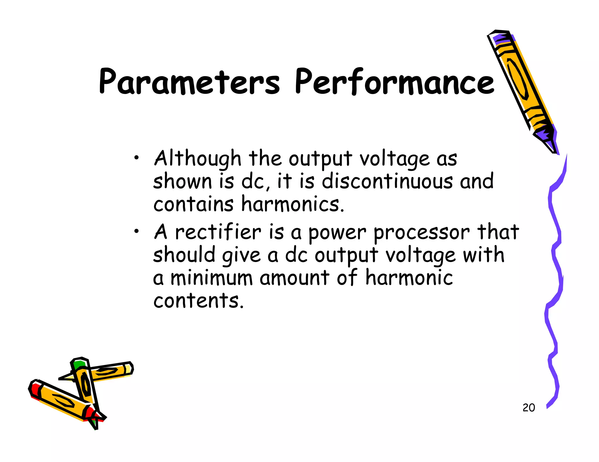 Parameters Performance
• Although the output voltage as
shown is dc, it is discontinuous and
contains harmonics.
• A rectifier is a power processor that
20
• A rectifier is a power processor that
should give a dc output voltage with
a minimum amount of harmonic
contents.
 