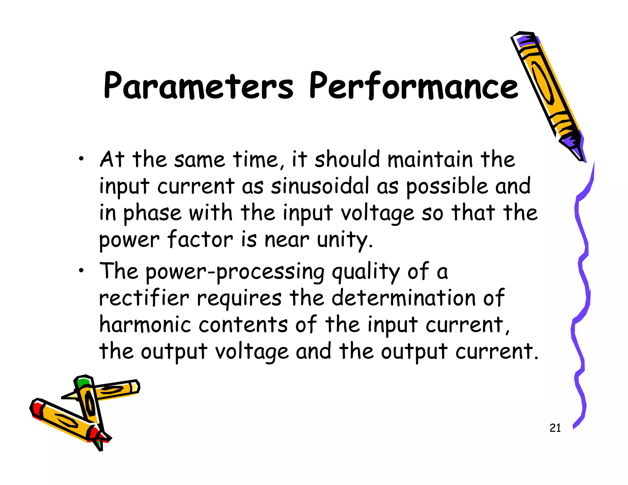 • At the same time, it should maintain the
input current as sinusoidal as possible and
in phase with the input voltage so that the
power factor is near unity.
Parameters Performance
21
power factor is near unity.
• The power-processing quality of a
rectifier requires the determination of
harmonic contents of the input current,
the output voltage and the output current.
 