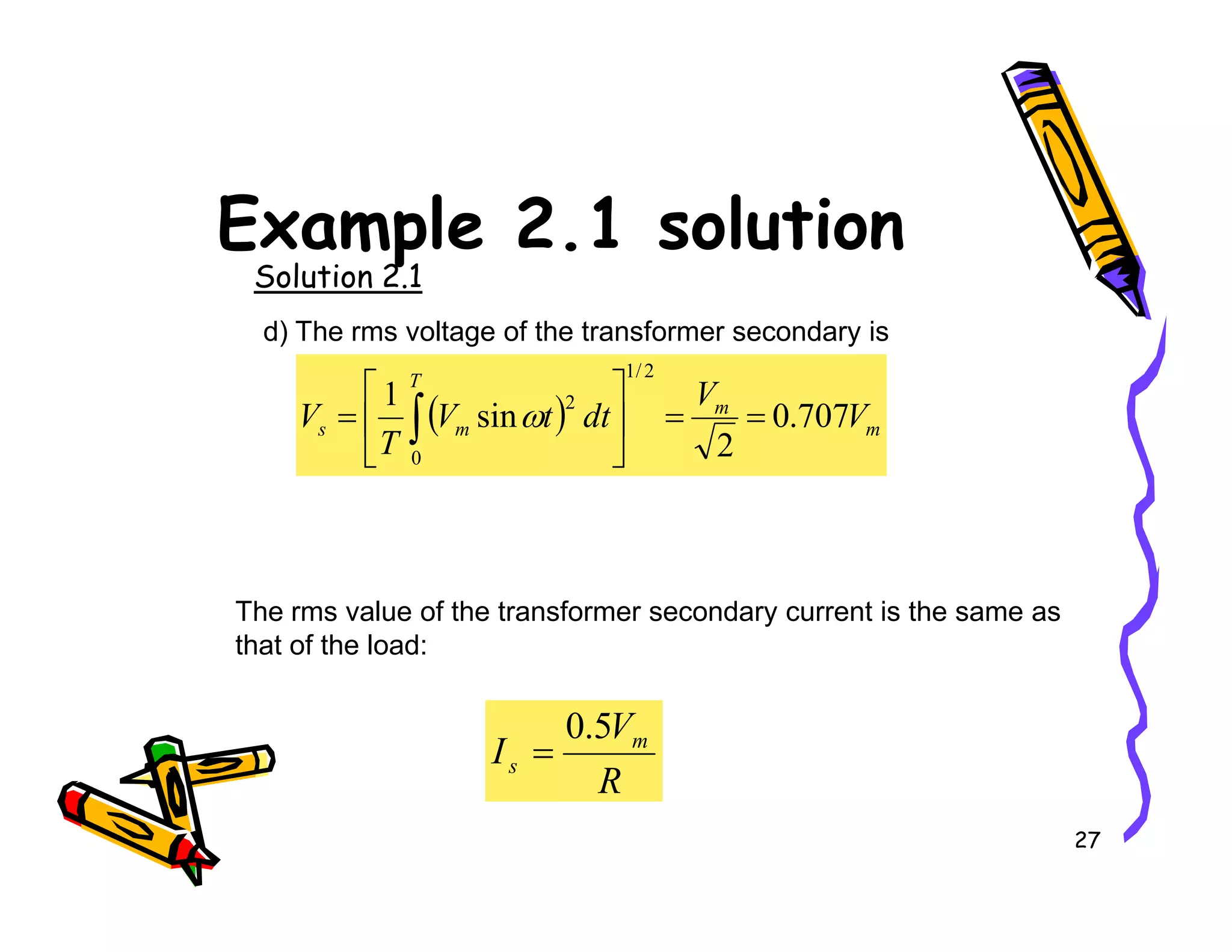 Example 2.1 solution
Solution 2.1
d) The rms voltage of the transformer secondary is
( ) m
m
T
m
s V
V
dt
t
V
T
V 707
.
0
2
sin
1
2
/
1
0
2
=
=






= ∫ ω
27
The rms value of the transformer secondary current is the same as
that of the load:
R
V
I m
s
5
.
0
=
 