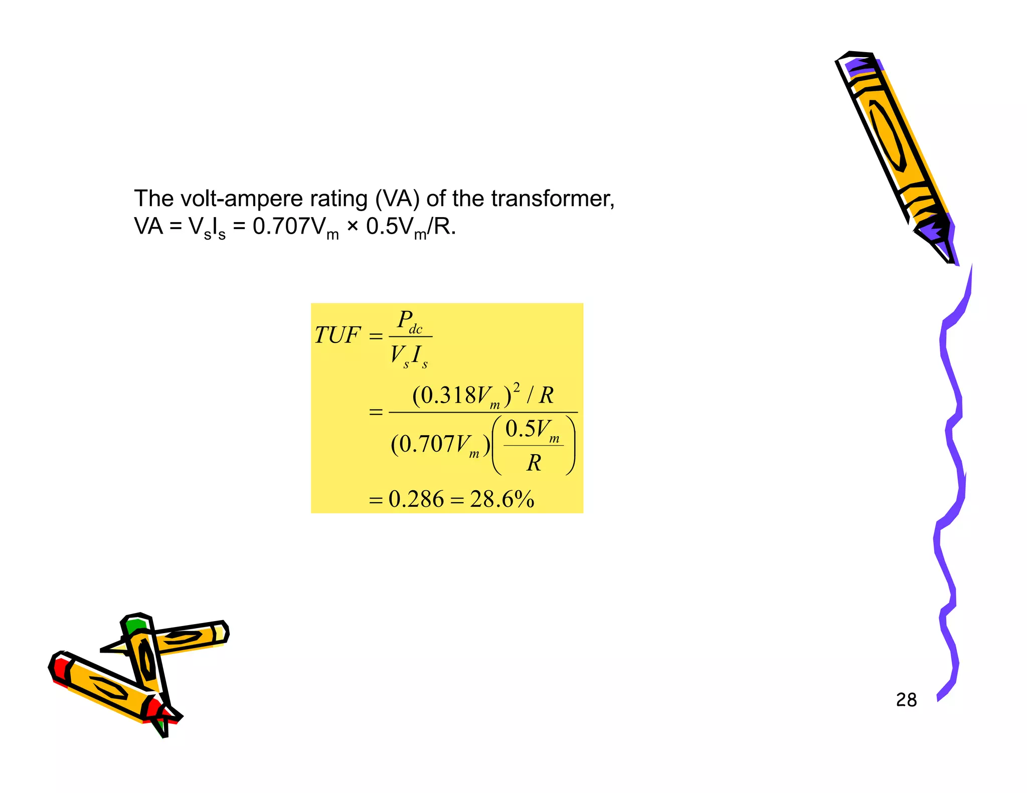 The volt-ampere rating (VA) of the transformer,
VA = VsIs = 0.707Vm × 0.5Vm/R.
/
)
318
.
0
( 2
=
=
R
V
I
V
P
TUF
m
s
s
dc
28
%
6
.
28
286
.
0
5
.
0
)
707
.
0
(
/
)
318
.
0
(
=
=






=
R
V
V
R
V
m
m
m
 