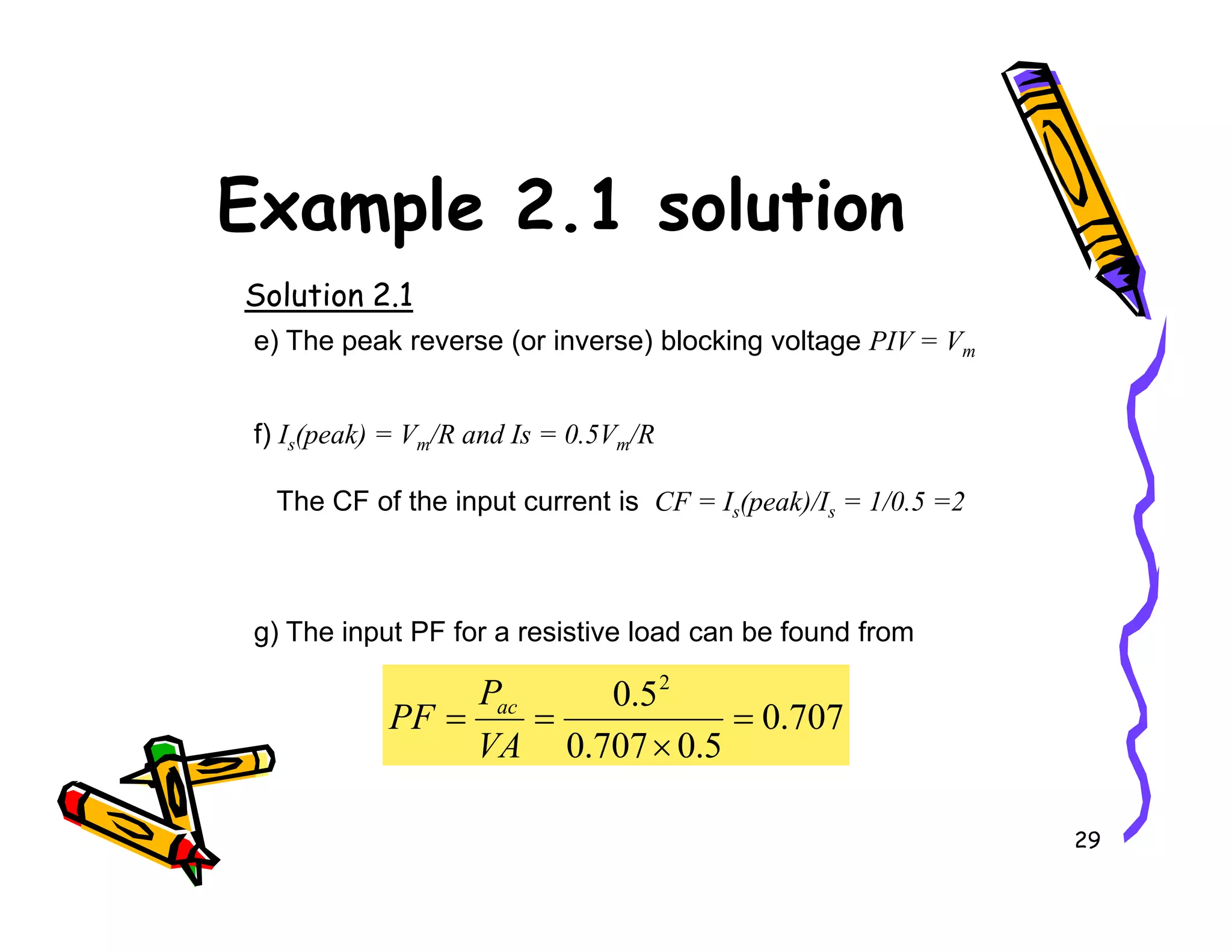 Example 2.1 solution
Solution 2.1
e) The peak reverse (or inverse) blocking voltage PIV = Vm
f) Is(peak) = Vm/R and Is = 0.5Vm/R
29
The CF of the input current is CF = Is(peak)/Is = 1/0.5 =2
g) The input PF for a resistive load can be found from
707
.
0
5
.
0
707
.
0
5
.
0 2
=
×
=
=
VA
P
PF ac
 