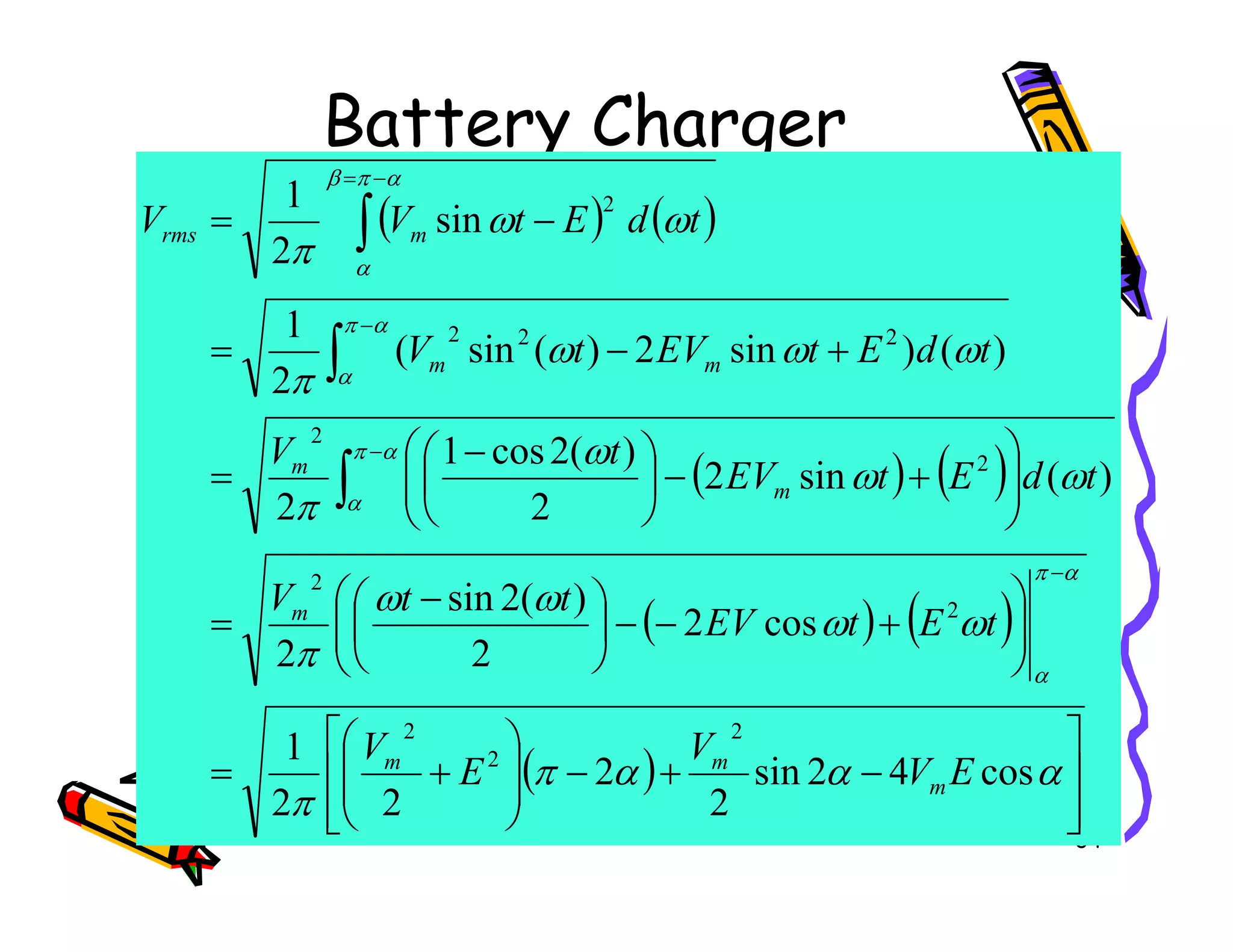 Battery Charger
( ) ( )
( ) ( )





+
−



 −
=
+
−
=
−
=
−
−
−
=
∫
∫
∫
ω
ω
ω
ω
ω
ω
π
ω
ω
π
α
π
α
π
α
α
π
β
α
)
(
sin
2
)
(
2
cos
1
)
(
)
sin
2
)
(
sin
(
2
1
sin
2
1
2
2
2
2
2
2
t
d
E
t
EV
t
V
t
d
E
t
EV
t
V
t
d
E
t
V
V
m
m
m
m
rms
34
( ) ( )
( ) ( )
( )








−
+
−








+
=








+
−
−





 −
=






+
−




=
−
∫
α
α
α
π
π
ω
ω
ω
ω
π
ω
ω
π
α
π
α
α
cos
4
2
sin
2
2
2
2
1
cos
2
2
)
(
2
sin
2
)
(
sin
2
2
2
2
2
2
2
2
2
E
V
V
E
V
t
E
t
EV
t
t
V
t
d
E
t
EV
m
m
m
m
m
m
 