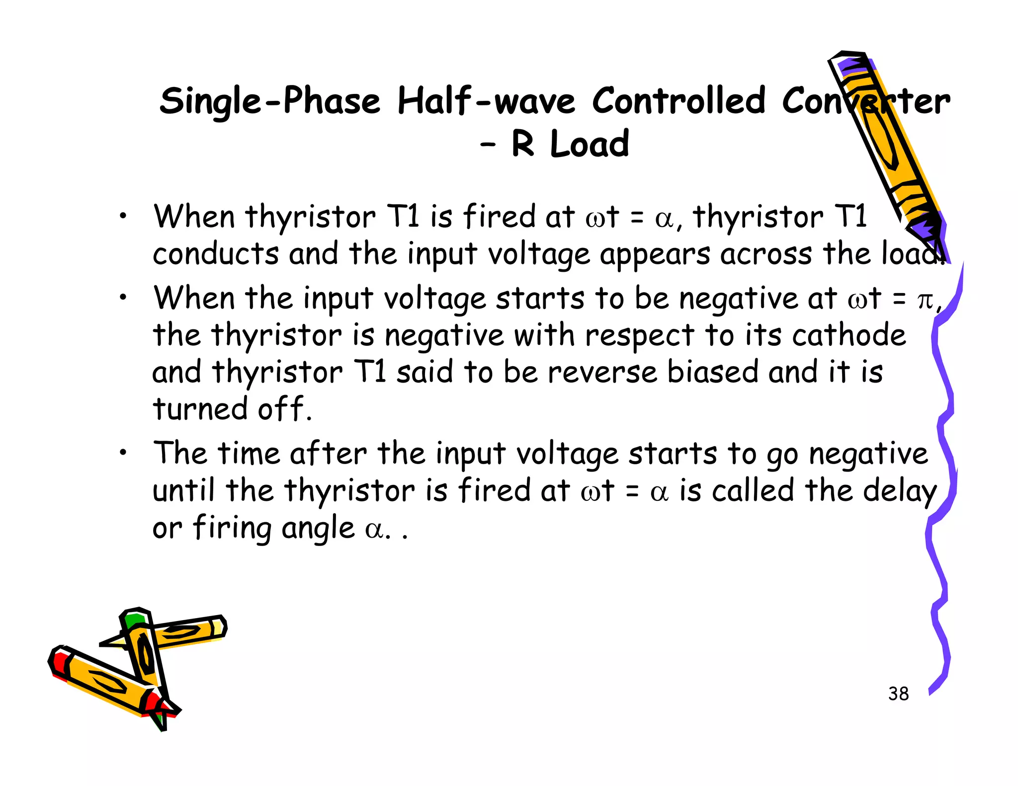 Single-Phase Half-wave Controlled Converter
– R Load
• When thyristor T1 is fired at ωt = α, thyristor T1
conducts and the input voltage appears across the load.
• When the input voltage starts to be negative at ωt = π,
the thyristor is negative with respect to its cathode
and thyristor T1 said to be reverse biased and it is
turned off.
38
turned off.
• The time after the input voltage starts to go negative
until the thyristor is fired at ωt = α is called the delay
or firing angle α. .
 