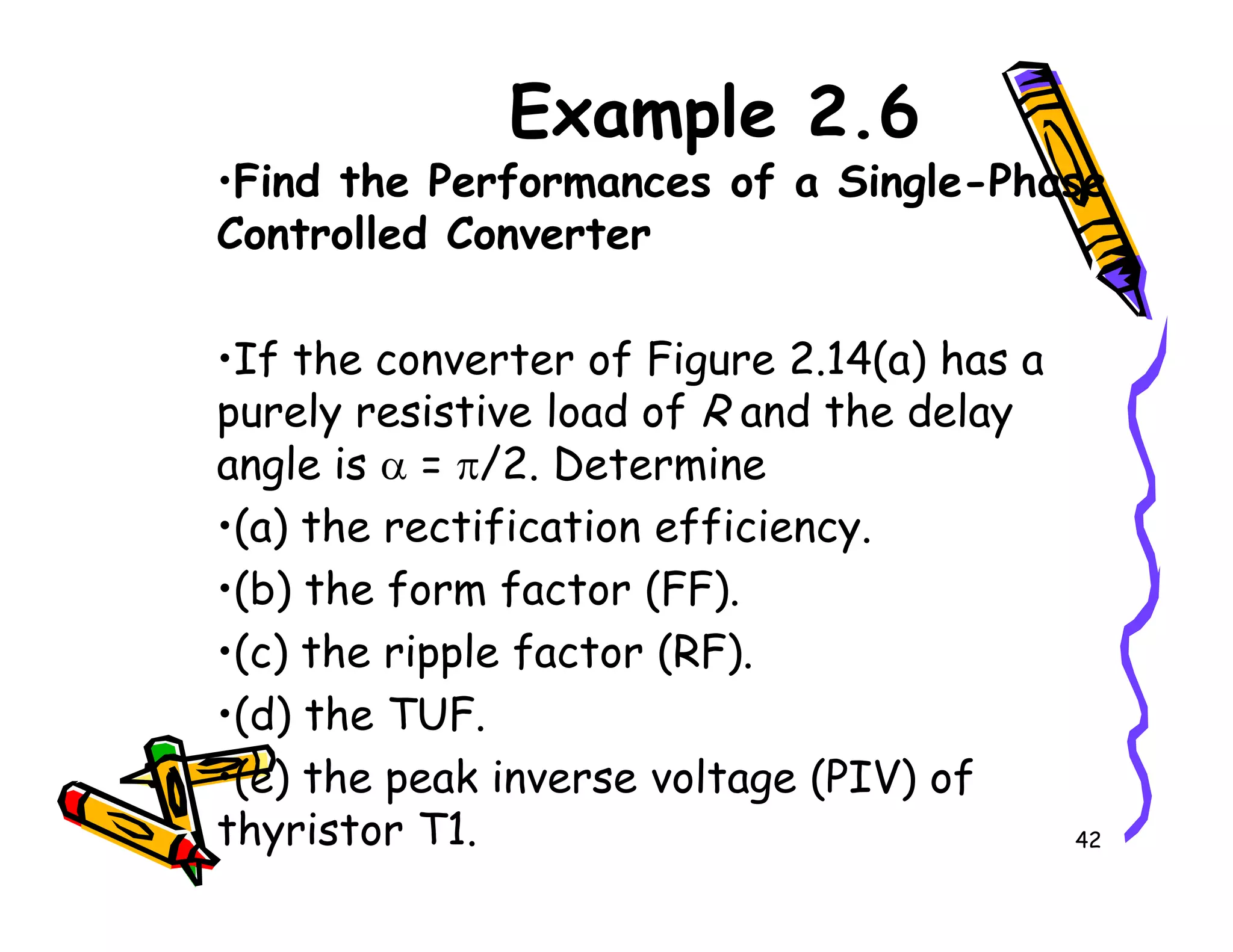 Example 2.6
•Find the Performances of a Single-Phase
Controlled Converter
•If the converter of Figure 2.14(a) has a
purely resistive load of R and the delay
angle is α = π/2. Determine
42
angle is α = π/2. Determine
•(a) the rectification efficiency.
•(b) the form factor (FF).
•(c) the ripple factor (RF).
•(d) the TUF.
•(e) the peak inverse voltage (PIV) of
thyristor T1.
 