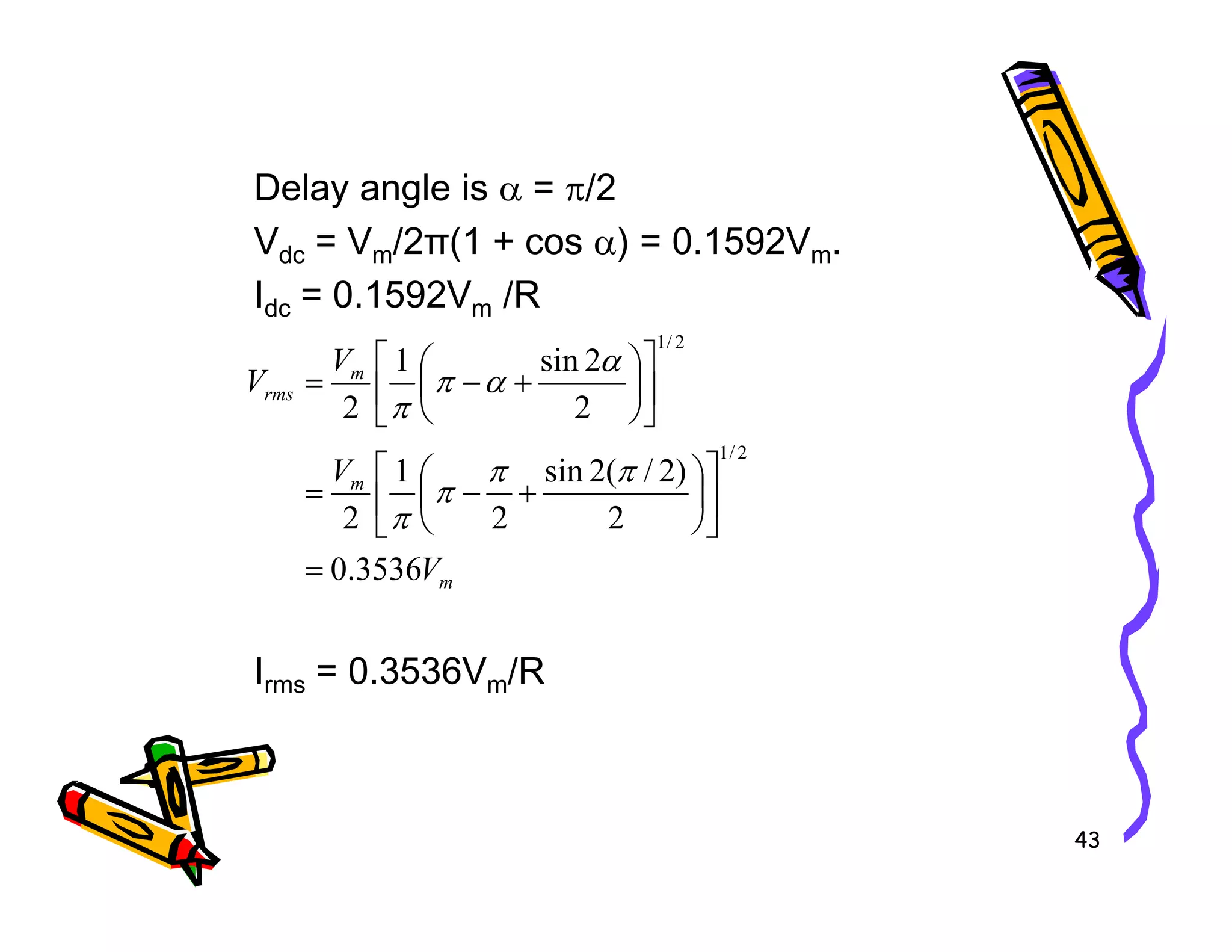Delay angle is α = π/2
Vdc = Vm/2π(1 + cos α) = 0.1592Vm.
Idc = 0.1592Vm /R
m
m
rms
V
V
V
)
2
/
(
2
sin
1
2
2
sin
1
2
2
/
1
2
/
1






+
−
=












+
−
=
π
π
π
α
α
π
π
43
Irms = 0.3536Vm/R
m
m
V
V
3536
.
0
2
)
2
/
(
2
sin
2
1
2
=












+
−
=
π
π
π
π
 