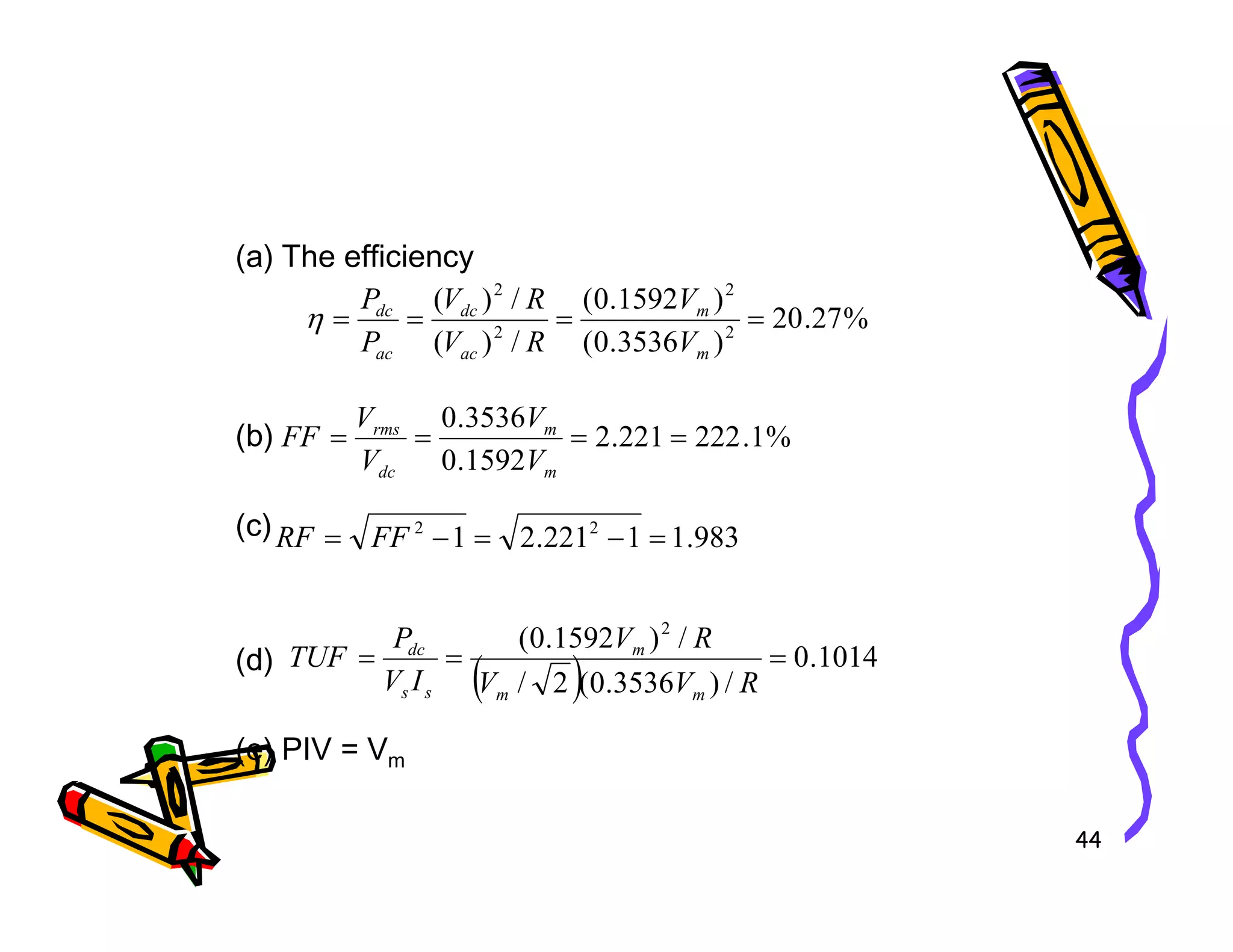 (a) The efficiency
(b)
%
27
.
20
)
3536
.
0
(
)
1592
.
0
(
/
)
(
/
)
(
2
2
2
2
=
=
=
=
m
m
ac
dc
ac
dc
V
V
R
V
R
V
P
P
η
%
1
.
222
221
.
2
1592
.
0
3536
.
0
=
=
=
=
m
m
dc
rms
V
V
V
V
FF
44
(c)
(d)
(e) PIV = Vm
1592
.
0 m
dc V
V
983
.
1
1
221
.
2
1 2
2
=
−
=
−
= FF
RF
( ) 1014
.
0
/
)
3536
.
0
(
2
/
/
)
1592
.
0
( 2
=
=
=
R
V
V
R
V
I
V
P
TUF
m
m
m
s
s
dc
 