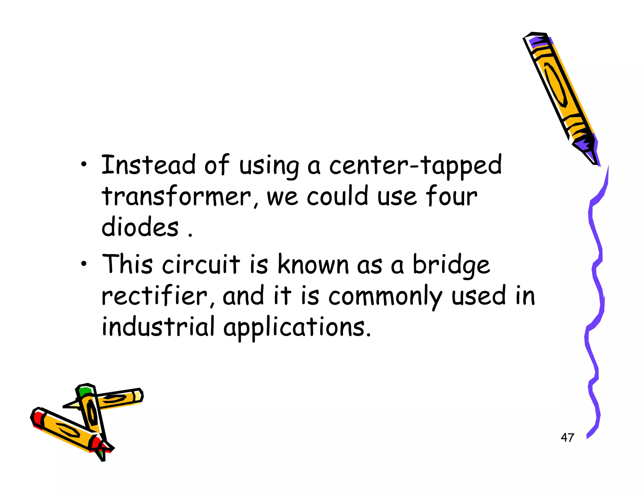 • Instead of using a center-tapped
transformer, we could use four
diodes .
• This circuit is known as a bridge
47
• This circuit is known as a bridge
rectifier, and it is commonly used in
industrial applications.
 