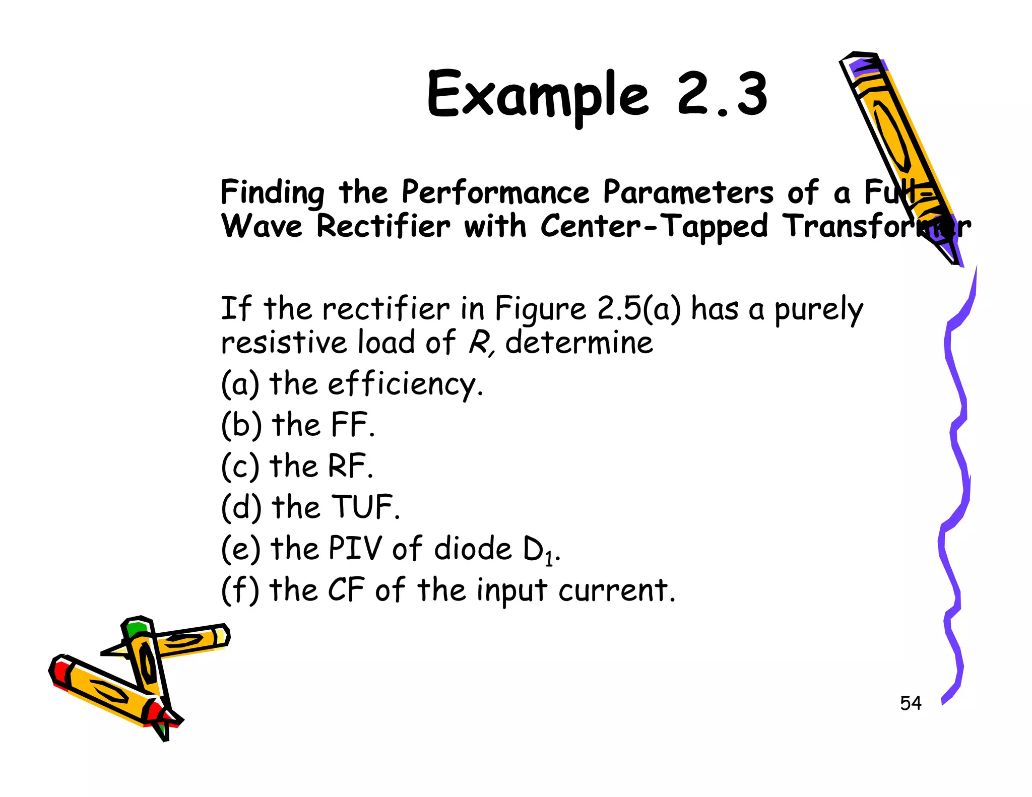 Example 2.3
Finding the Performance Parameters of a Full-
Wave Rectifier with Center-Tapped Transformer
If the rectifier in Figure 2.5(a) has a purely
resistive load of R, determine
(a) the efficiency.
54
(a) the efficiency.
(b) the FF.
(c) the RF.
(d) the TUF.
(e) the PIV of diode D1.
(f) the CF of the input current.
 