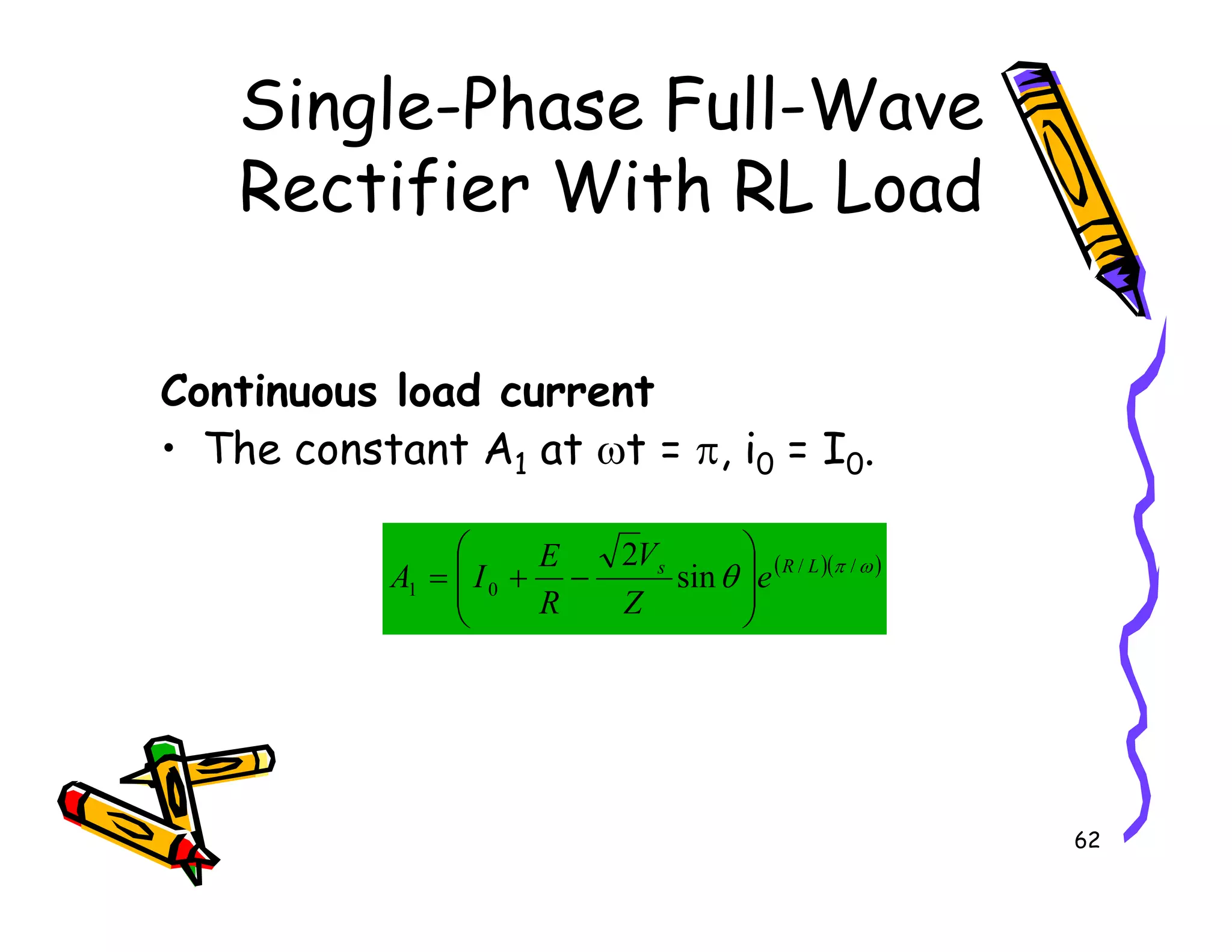 Single-Phase Full-Wave
Rectifier With RL Load
Continuous load current
• The constant A1 at ωt = π, i0 = I0.
62
• The constant A1 at t = , i0 = I0.
( )( )
ω
π
θ /
/
0
1 sin
2 L
R
s
e
Z
V
R
E
I
A








−
+
=
 