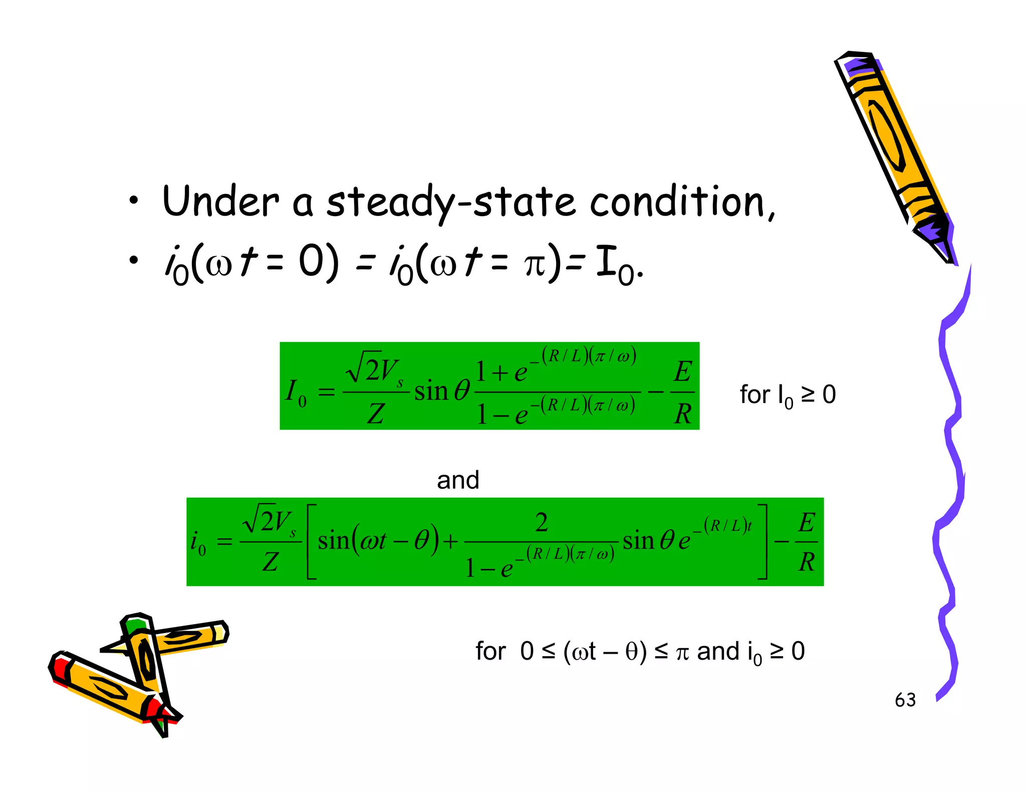 • Under a steady-state condition,
• i0(ωt = 0) = i0(ωt = π)= I0.
( )( )
( )( )
R
E
e
Z
V
I L
R
L
R
s
−
−
+
= −
−
ω
π
ω
π
θ /
/
/
/
0
1
sin
2
for I0 ≥ 0
63
( )( )
R
e
Z
I L
R
−
−
= − ω
π
θ /
/
0
1
sin for I0 ≥ 0
( ) ( )( )
( )
R
E
e
e
t
Z
V
i
t
L
R
L
R
s
−






−
+
−
= −
−
/
/
/
0 sin
1
2
sin
2
θ
θ
ω ω
π
and
for 0 ≤ (ωt – θ) ≤ π and i0 ≥ 0
 