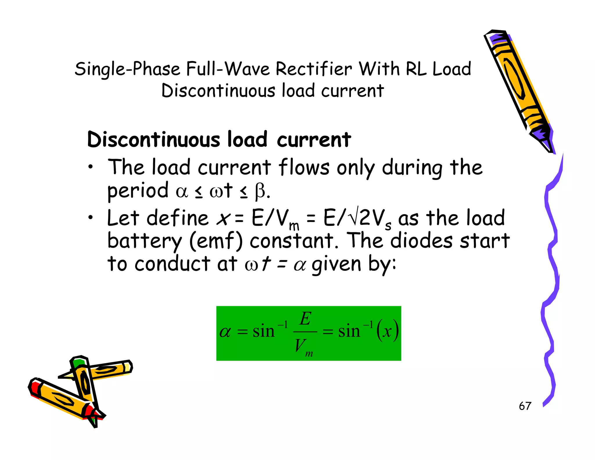 Single-Phase Full-Wave Rectifier With RL Load
Discontinuous load current
Discontinuous load current
• The load current flows only during the
period α ≤ ωt ≤ β.
• Let define x = E/Vm = E/√2Vs as the load
battery (emf) constant. The diodes start
67
• Let define x = E/Vm = E/ 2Vs as the load
battery (emf) constant. The diodes start
to conduct at ωt = α given by:
( )
x
V
E
m
1
1
sin
sin −
−
=
=
α
 