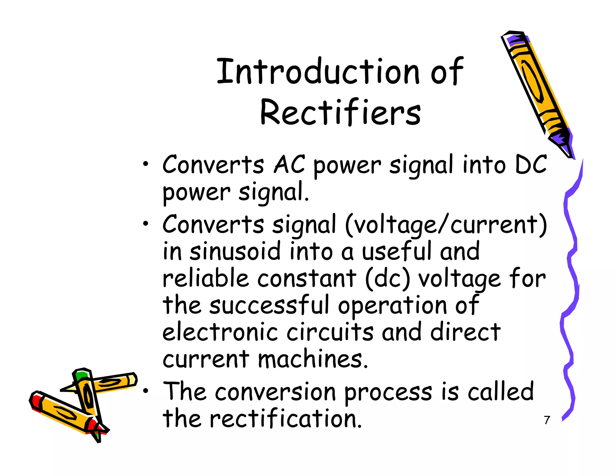 Introduction of
Rectifiers
• Converts AC power signal into DC
power signal.
• Converts signal (voltage/current)
in sinusoid into a useful and
7
• Converts signal (voltage/current)
in sinusoid into a useful and
reliable constant (dc) voltage for
the successful operation of
electronic circuits and direct
current machines.
• The conversion process is called
the rectification.
 