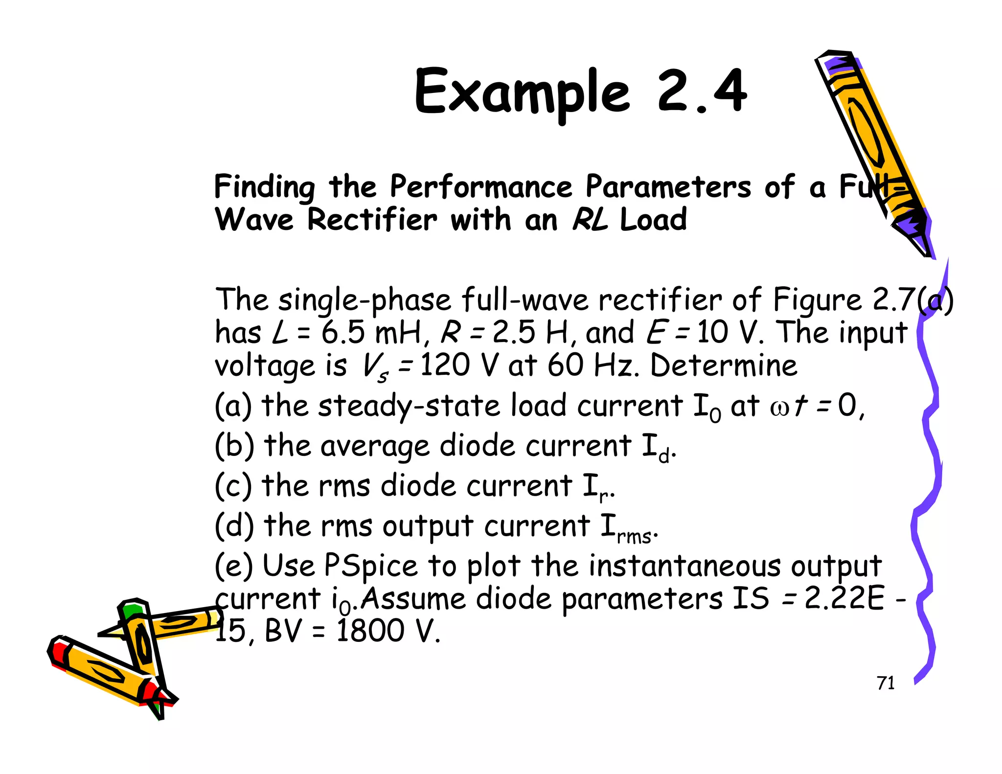 Example 2.4
Finding the Performance Parameters of a Full-
Wave Rectifier with an RL Load
The single-phase full-wave rectifier of Figure 2.7(a)
has L = 6.5 mH, R = 2.5 H, and E = 10 V. The input
voltage is Vs = 120 V at 60 Hz. Determine
(a) the steady-state load current I at ωt = 0,
71
s
(a) the steady-state load current I0 at ωt = 0,
(b) the average diode current Id.
(c) the rms diode current Ir.
(d) the rms output current Irms.
(e) Use PSpice to plot the instantaneous output
current i0.Assume diode parameters IS = 2.22E -
15, BV = 1800 V.
 