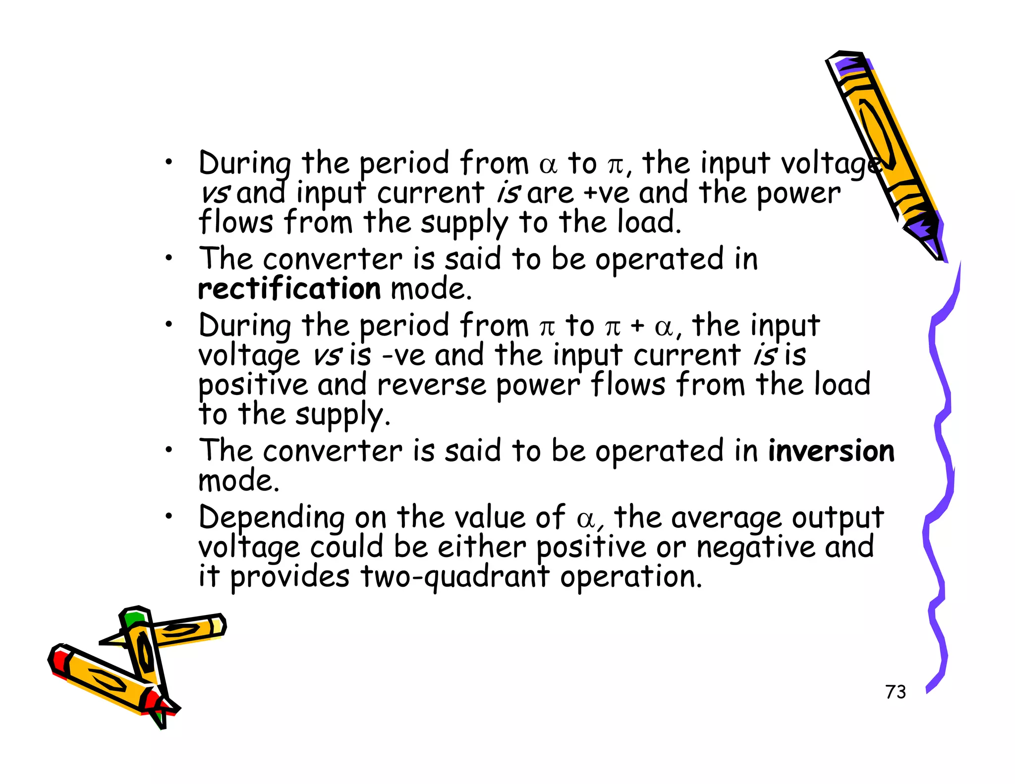 • During the period from α to π, the input voltage
vs and input current is are +ve and the power
flows from the supply to the load.
• The converter is said to be operated in
rectification mode.
• During the period from π to π + α, the input
voltage vs is -ve and the input current is is
positive and reverse power flows from the load
to the supply.
73
positive and reverse power flows from the load
to the supply.
• The converter is said to be operated in inversion
mode.
• Depending on the value of α, the average output
voltage could be either positive or negative and
it provides two-quadrant operation.
 