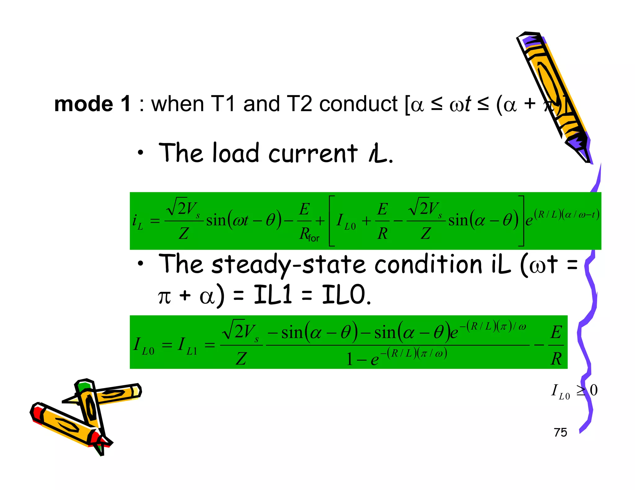 • The load current iL.
• The steady-state condition iL ( t =
mode 1 : when T1 and T2 conduct [α ≤ ωt ≤ (α + π)]
( ) ( ) ( )( )
t
L
R
s
L
s
L e
Z
V
R
E
I
R
E
t
Z
V
i −








−
−
+
+
−
−
= ω
α
θ
α
θ
ω /
/
0 sin
2
sin
2
for
75
• The steady-state condition iL (ωt =
π + α) = IL1 = IL0.




( ) ( ) ( )( )
( )( )
R
E
e
e
Z
V
I
I L
R
L
R
s
L
L −
−
−
−
−
−
=
= −
−
ω
π
ω
π
θ
α
θ
α
/
/
/
/
1
0
1
sin
sin
2
0
0 ≥
L
I
 