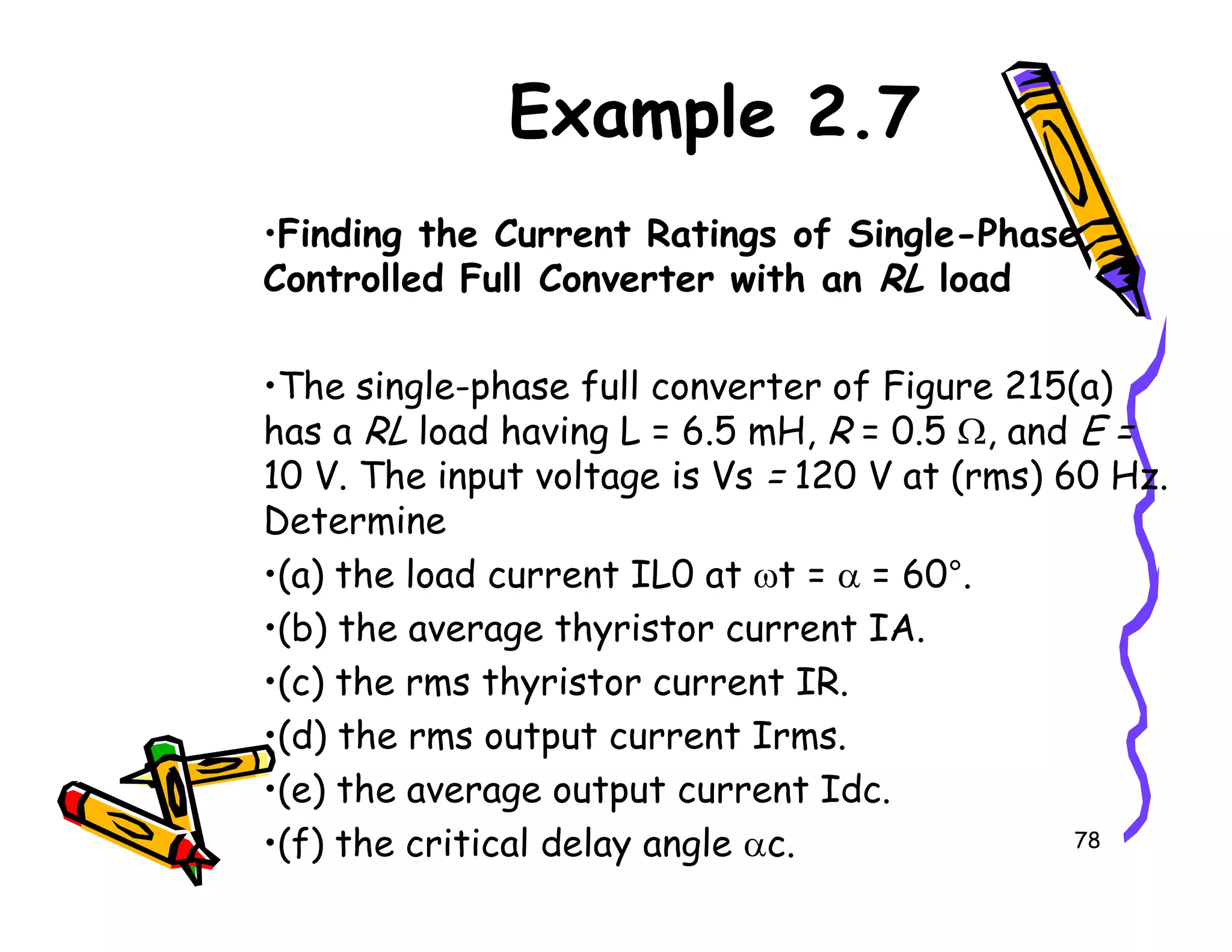 Example 2.7
•Finding the Current Ratings of Single-Phase
Controlled Full Converter with an RL load
•The single-phase full converter of Figure 215(a)
has a RL load having L = 6.5 mH, R = 0.5 Ω, and E =
10 V. The input voltage is Vs = 120 V at (rms) 60 Hz.
78
10 V. The input voltage is Vs = 120 V at (rms) 60 Hz.
Determine
•(a) the load current IL0 at ωt = α = 60°.
•(b) the average thyristor current IA.
•(c) the rms thyristor current IR.
•(d) the rms output current Irms.
•(e) the average output current Idc.
•(f) the critical delay angle αc.
 