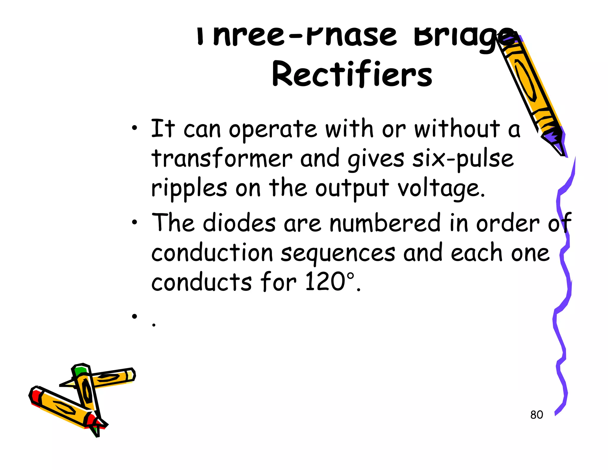 Three-Phase Bridge
Rectifiers
• It can operate with or without a
transformer and gives six-pulse
ripples on the output voltage.
• The diodes are numbered in order of
conduction sequences and each one
80
• The diodes are numbered in order of
conduction sequences and each one
conducts for 120°.
• .
 