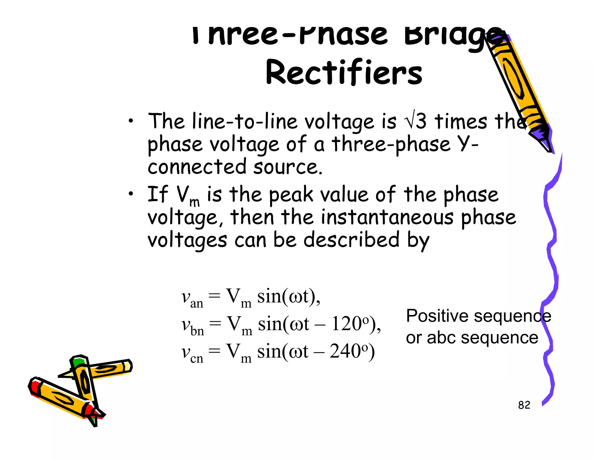 Three-Phase Bridge
Rectifiers
• The line-to-line voltage is √3 times the
phase voltage of a three-phase Y-
connected source.
• If Vm is the peak value of the phase
voltage, then the instantaneous phase
voltages can be described by
82
voltage, then the instantaneous phase
voltages can be described by
van = Vm sin(ωt),
vbn = Vm sin(ωt – 120o),
vcn = Vm sin(ωt – 240o)
Positive sequence
or abc sequence
 
