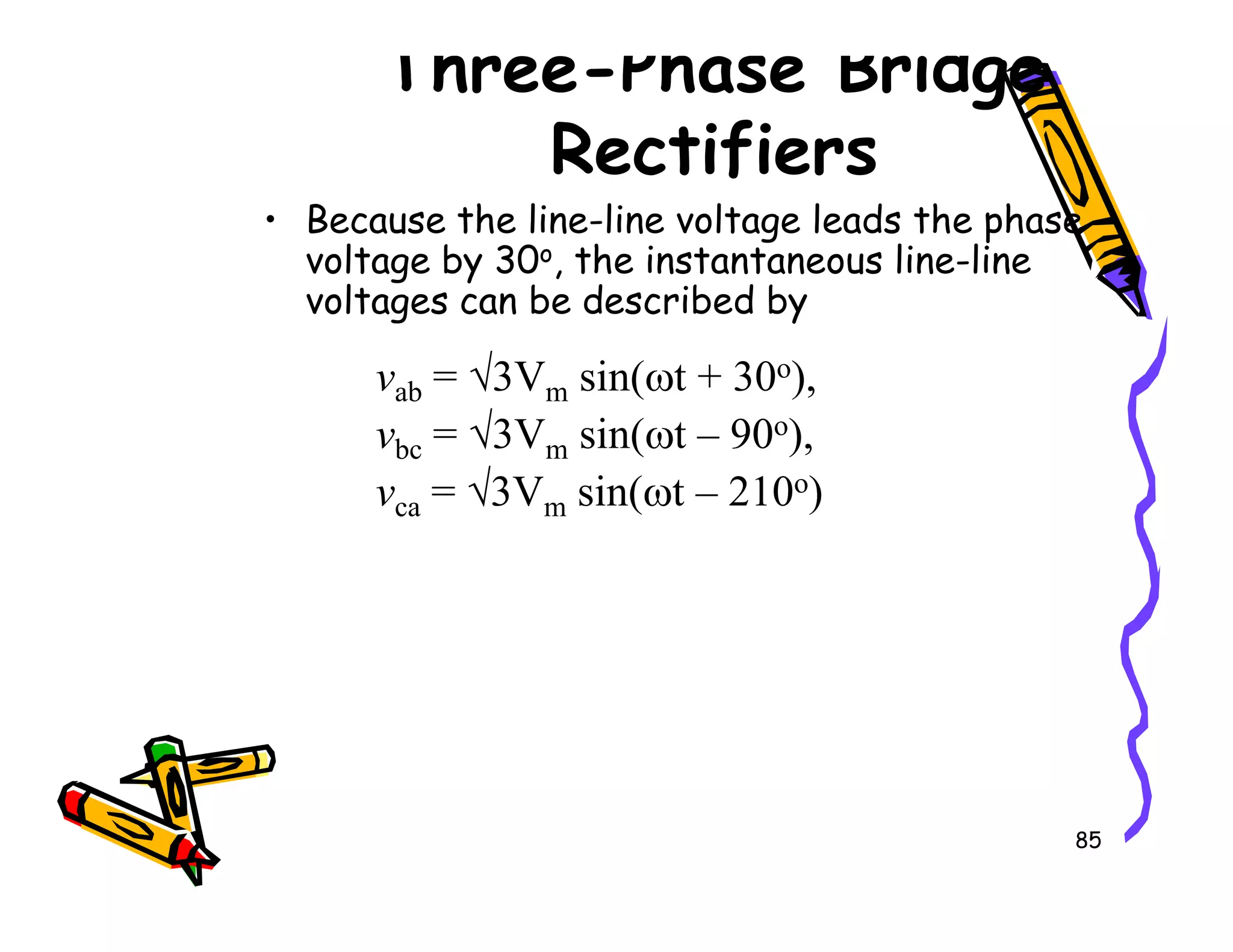 Three-Phase Bridge
Rectifiers
• Because the line-line voltage leads the phase
voltage by 30o, the instantaneous line-line
voltages can be described by
vab = √3Vm sin(ωt + 30o),
vbc = √3Vm sin(ωt – 90o),
v = √3V sin(ωt – 210o)
85
vca = √3Vm sin(ωt – 210o)
 