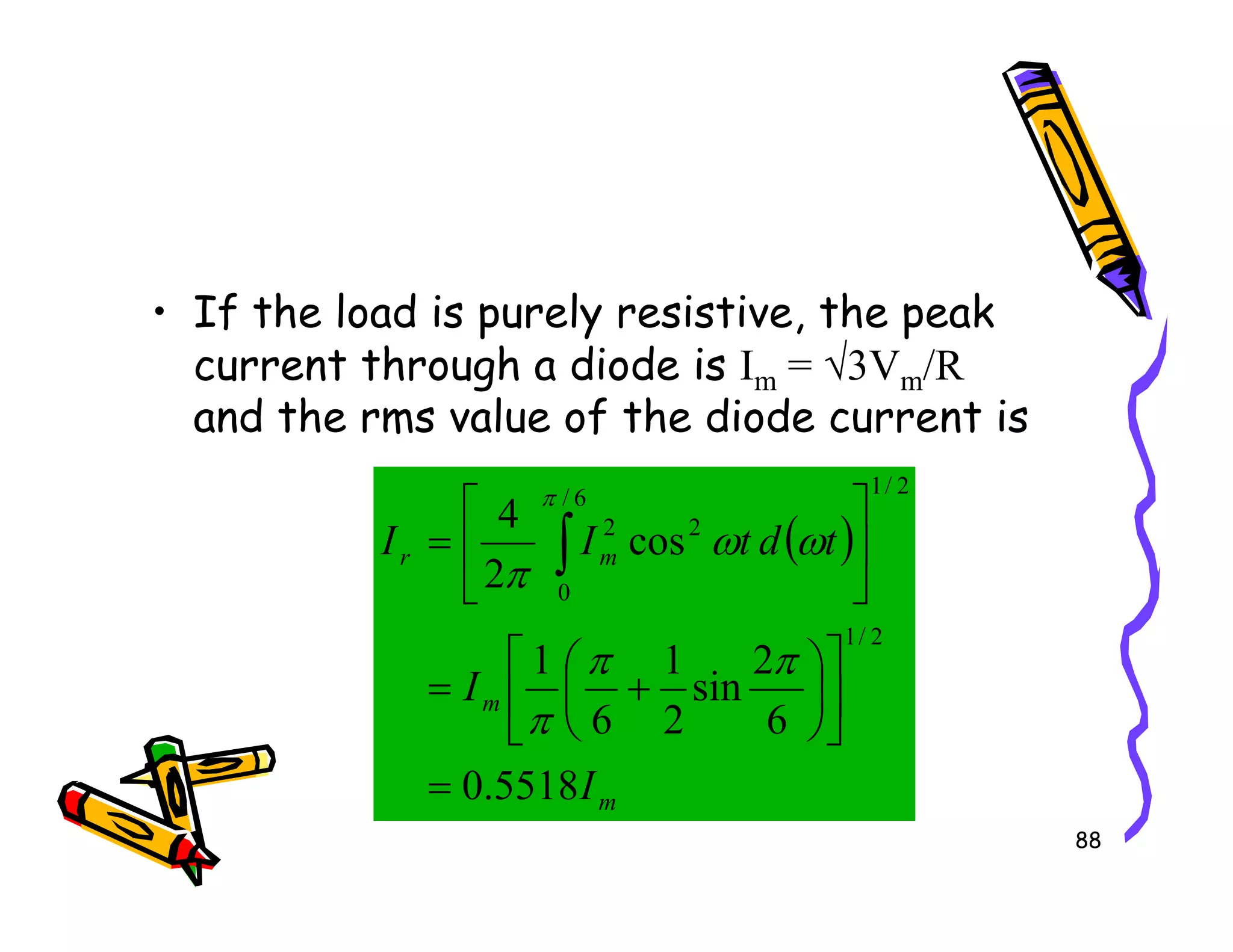 • If the load is purely resistive, the peak
current through a diode is Im = √3Vm/R
and the rms value of the diode current is
2
/
1
88
( )
m
m
m
r
I
I
t
d
t
I
I
5518
.
0
6
2
sin
2
1
6
1
cos
2
4
2
/
1
2
/
1
6
/
0
2
2
=












+
=






= ∫
π
π
π
ω
ω
π
π
 