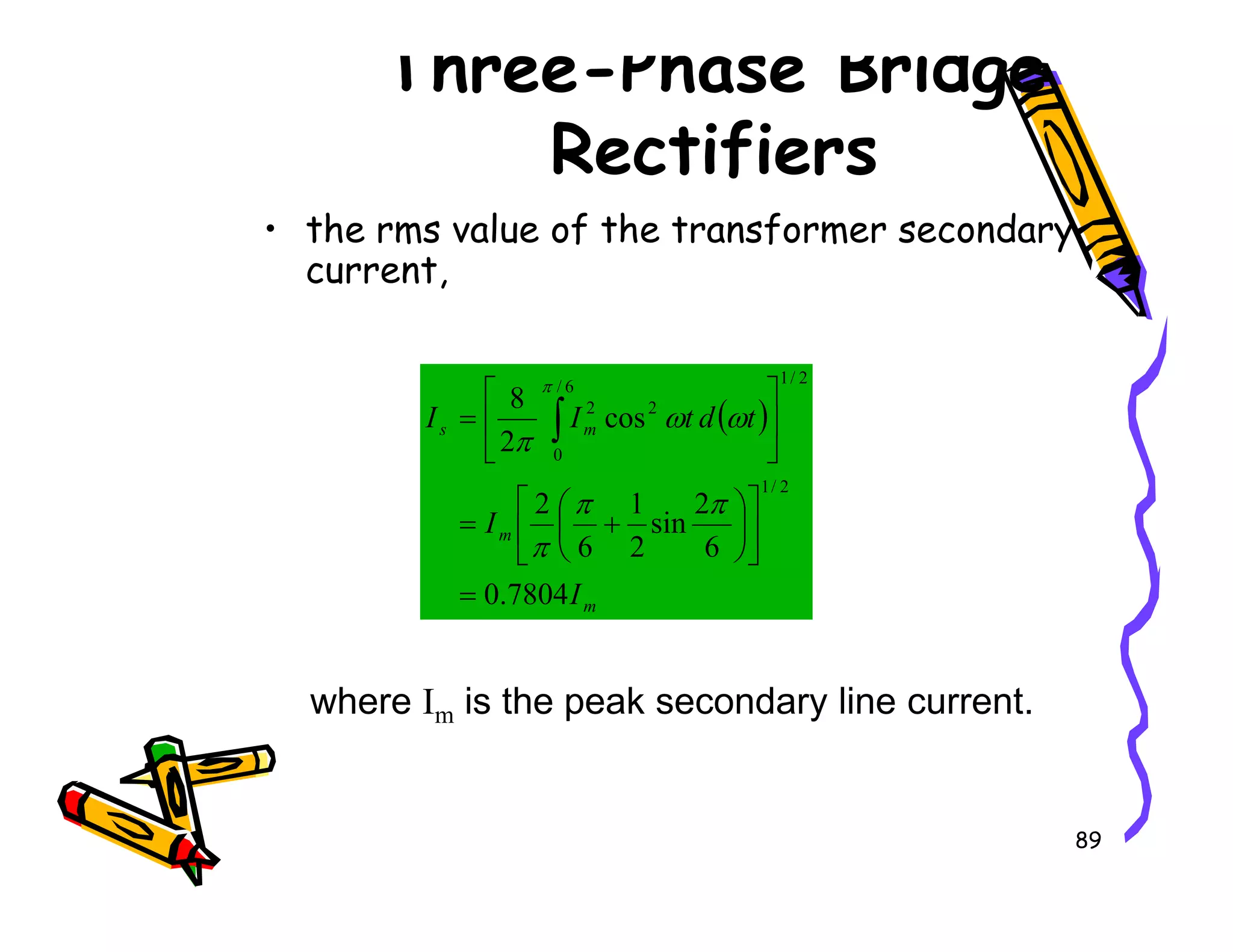 Three-Phase Bridge
Rectifiers
• the rms value of the transformer secondary
current,
( )
m
s t
d
t
I
I cos
2
8
2
/
1
6
/
0
2
2






= ∫ ω
ω
π
π
89
m
m
I
I
7804
.
0
6
2
sin
2
1
6
2
2
/
1
=












+
=
π
π
π
where Im is the peak secondary line current.
 