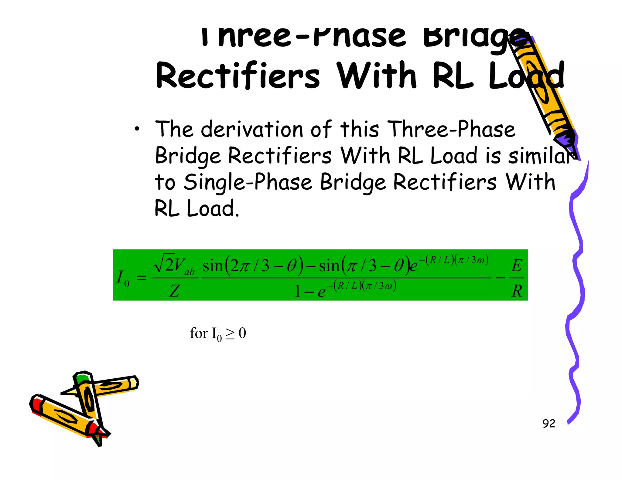 Three-Phase Bridge
Rectifiers With RL Load
• The derivation of this Three-Phase
Bridge Rectifiers With RL Load is similar
to Single-Phase Bridge Rectifiers With
RL Load.
92
( ) ( ) ( )( )
( )( )
R
E
e
e
Z
V
I L
R
L
R
ab
−
−
−
−
−
= −
−
ω
π
ω
π
θ
π
θ
π
3
/
/
3
/
/
0
1
3
/
sin
3
/
2
sin
2
for I0 ≥ 0
 